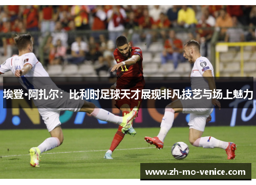 埃登·阿扎尔:比利时足球天才展现非凡技艺与场上魅力 埃登·阿扎尔:比利时足球天才展现非凡技艺与场上魅力