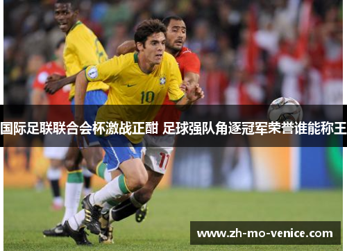 国际足联联合会杯激战正酣 足球强队角逐冠军荣誉谁能称王 国际足联联合会杯激战正酣 足球强队角逐冠军荣誉谁能称王